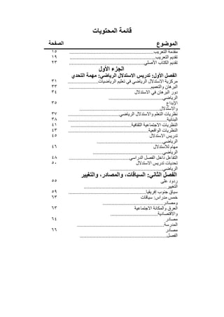 ‫قائمة المحتويات‬
‫الصفحة‬                                                                      ‫الموضوع‬
 ‫٥١‬      ‫مقدمة التعريب................................................................‬
 ‫٩١‬       ‫تقديم التعريب.................................................................‬
 ‫٣٢‬      ‫تقديم الكتاب األصلي.........................................................‬
                                ‫الجزء األول‬
           ‫الفصل األول: تدريس االستدالل الرياضي: مھمة التحدي‬
 ‫١٣‬      ‫مركزية االستدالل الرياضي في تعليم الرياضيات.......................‬
 ‫٣٣‬       ‫البرھان والتعميم..............................................................‬
 ‫٤٣‬                                                         ‫دور البرھان في االستدالل‬
                                        ‫الرياضي.........................................‬
 ‫٥٣‬                                                                                 ‫اإلبداع‬
                  ‫واالستدالل.............................................................‬
 ‫٧٣‬      ‫نظريات التعلم واالستدالل الرياضي.......................................‬
 ‫٨٣‬      ‫البنائية...........................................................................‬
 ‫١٤‬        ‫النظريات االجتماعية الثقافية..............................................‬
 ‫٣٤‬      ‫النظريات الواقعية.............................................................‬
 ‫٥٤‬                                                                    ‫تدريس االستدالل‬
                               ‫الرياضي..................................................‬
 ‫٦٤‬                                                                       ‫مھام لالستدالل‬
                            ‫الرياضي.....................................................‬
 ‫٨٤‬       ‫التفاعل داخل الفصل الدراسي..............................................‬
 ‫٠٥‬                                                          ‫تحديات تدريس االستدالل‬
                                         ‫الرياضي........................................‬
                  ‫الفصل الثاني: السياقات، والمصادر، والتغيير‬
 ‫٥٥‬                                                                            ‫ردود على‬
                     ‫التغيير...............................................................‬
 ‫٩٥‬      ‫سياق جنوب إفريقيا...........................................................‬
 ‫٣٦‬                                                             ‫خمس مدراس: سياقات‬
                                   ‫ومصادر..............................................‬
 ‫٣٦‬                                                        ‫العرق والمكانة االجتماعية‬
                                         ‫واالقتصادية....................................‬
 ‫٤٦‬                                                                                ‫مصادر‬
                ‫المدرسة..................................................................‬
 ‫٦٦‬                                                                                ‫مصادر‬
                  ‫الفصل..................................................................‬
 