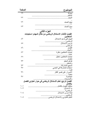 ‫الصفحة‬                                                                      ‫الموضوع‬
 ‫٩٦‬                                                                                   ‫معرفة‬
                  ‫المتعلم...................................................................‬
 ‫٢٧‬       ‫المھام............................................................................‬
                                                                                          ‫..‬
 ‫٢٧‬                                                                            ‫مھام الصف‬
                        ‫١١.................................................................‬
 ‫٣٧‬                                                                            ‫مھام الصف‬
                        ‫٠١.................................................................‬
                                ‫الجزء الثاني‬
       ‫الفصل الثالث: االستدالل الرياضي من خالل المھام: استجابات‬
                                                      ‫المتعلمين‬
 ‫٢٨‬                                                           ‫المھام التي تدعم االستدالل‬
                                           ‫الرياضي........................................‬
 ‫٥٨‬                                                                      ‫تدريس االستدالل‬
                                ‫الرياضي..................................................‬
 ‫٦٨‬                                                                                   ‫الفصل‬
                 ‫والمھام...................................................................‬
 ‫٧٨‬                                                              ‫إجابات المتعلمين: نظرة‬
                                       ‫عامة.................................................‬
 ‫٨٨‬                                                             ‫إجابات المتعلمين: تحليل‬
                                         ‫مفصل.............................................‬
 ‫٣٩‬                                                                            ‫تفاعل المعلم‬
                         ‫والمتعلم...........................................................‬
 ‫٣٩‬       ‫تشجيع المشاركة...............................................................‬
 ‫٥٩‬                                                       ‫استخدام المشاركة في المضي‬
                                              ‫قدما...........................................‬
 ‫٦٩‬                                                          ‫اإلصرار على تفسير أفكار‬
                                          ‫معينة.............................................‬
 ‫٧٩‬                                                                                ‫الخالصة‬
                     ‫والتوصيات..........................................................‬
      ‫الفصل الرابع: تعلم االستدالل الرياضي في حوار تعاوني للفصل‬
                                                         ‫بالكامل‬
‫١٠١‬        ‫مناقشة الفصل بالكامل.......................................................‬
‫٢٠١‬                                                                            ‫ما االستدالل‬
                          ‫الرياضي؟.......................................................‬
‫٤٠١‬                                                                ‫لماذا ندرس االستدالل‬
                                   ‫الرياضي...............................................‬
‫٥٠١‬        ‫التعلم التعاوني واالستدالل الرياضي......................................‬
 