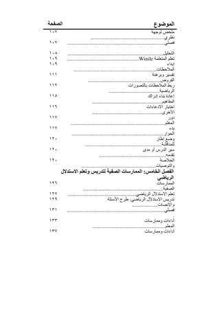 ‫الصفحة‬                                                                      ‫الموضوع‬
‫٧٠١‬                                                                         ‫ملخص لوجھة‬
                            ‫نظري.........................................................‬
‫٧٠١‬       ‫فصلي...........................................................................‬
                                                                                            ‫.‬
‫٨٠١‬       ‫التحليل..........................................................................‬
‫٩٠١‬      ‫تعلم المتعلمة ‪........................................................Winile‬‬
‫٩٠١‬                                                                                     ‫إبداء‬
               ‫المالحظات................................................................‬
‫١١١‬                                                                          ‫تفسير وبرھنة‬
                          ‫الفروض........................................................‬
‫٢١١‬                                                       ‫ربط المالحظات بالتصورات‬
                                           ‫الرياضية.......................................‬
‫٥١١‬                                                                      ‫إعادة بناء إدراك‬
                              ‫المفاھيم......................................................‬
‫٦١١‬                                                                     ‫اختبار االدعاءات‬
                              ‫األخرى......................................................‬
‫٧١١‬                                                                                     ‫دور‬
             ‫المعلم.........................................................................‬
‫٧١١‬                                                                                      ‫بدء‬
              ‫الحوار.......................................................................‬
‫٠٢١‬                                                                             ‫وضع إطار‬
                        ‫للمناقشة...........................................................‬
‫٠٢١‬                                                                  ‫سير الدرس أو مدى‬
                                   ‫تقدمه....................................................‬
‫٠٢١‬                                                                                ‫الخالصة‬
                     ‫والتوصيات..........................................................‬
      ‫الفصل الخامس: الممارسات الصفية لتدريس وتعلم االستدالل‬
                                                   ‫الرياضي‬
‫٦٢١‬                                                                           ‫الممارسات‬
                     ‫الصفية..............................................................‬
‫٧٢١‬      ‫تعلم االستدالل الرياضي.....................................................‬
‫٩٢١‬                                     ‫تدريس االستدالل الرياضي: طرح األسئلة‬
                                                           ‫واإلنصات....................‬
‫١٣١‬      ‫فصلي...........................................................................‬
                                                                                          ‫.‬
‫٣٣١‬                                                                  ‫أداءات وممارسات‬
                             ‫المعلم........................................................‬
‫٧٣١‬                                                                  ‫أداءات وممارسات‬
 