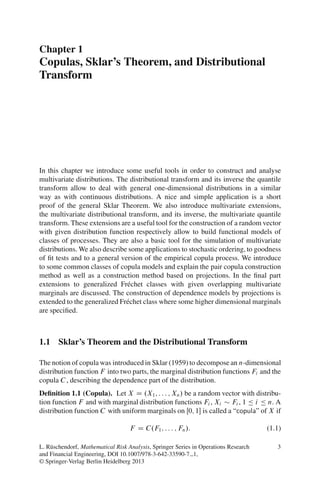 Chapter 1
Copulas, Sklar’s Theorem, and Distributional
Transform




In this chapter we introduce some useful tools in order to construct and analyse
multivariate distributions. The distributional transform and its inverse the quantile
transform allow to deal with general one-dimensional distributions in a similar
way as with continuous distributions. A nice and simple application is a short
proof of the general Sklar Theorem. We also introduce multivariate extensions,
the multivariate distributional transform, and its inverse, the multivariate quantile
transform. These extensions are a useful tool for the construction of a random vector
with given distribution function respectively allow to build functional models of
classes of processes. They are also a basic tool for the simulation of multivariate
distributions. We also describe some applications to stochastic ordering, to goodness
of ﬁt tests and to a general version of the empirical copula process. We introduce
to some common classes of copula models and explain the pair copula construction
method as well as a construction method based on projections. In the ﬁnal part
extensions to generalized Fr´ chet classes with given overlapping multivariate
                               e
marginals are discussed. The construction of dependence models by projections is
extended to the generalized Fr´ chet class where some higher dimensional marginals
                               e
are speciﬁed.



1.1 Sklar’s Theorem and the Distributional Transform

The notion of copula was introduced in Sklar (1959) to decompose an n-dimensional
distribution function F into two parts, the marginal distribution functions Fi and the
copula C , describing the dependence part of the distribution.
Deﬁnition 1.1 (Copula). Let X D .X1 ; : : : ; Xn / be a random vector with distribu-
tion function F and with marginal distribution functions Fi , Xi Fi , 1 Ä i Ä n. A
distribution function C with uniform marginals on Œ0; 1 is called a “copula” of X if

                                   F D C.F1 ; : : : ; Fn /:                           (1.1)

L. R¨ schendorf, Mathematical Risk Analysis, Springer Series in Operations Research
    u                                                                                    3
and Financial Engineering, DOI 10.1007/978-3-642-33590-7 1,
© Springer-Verlag Berlin Heidelberg 2013
 