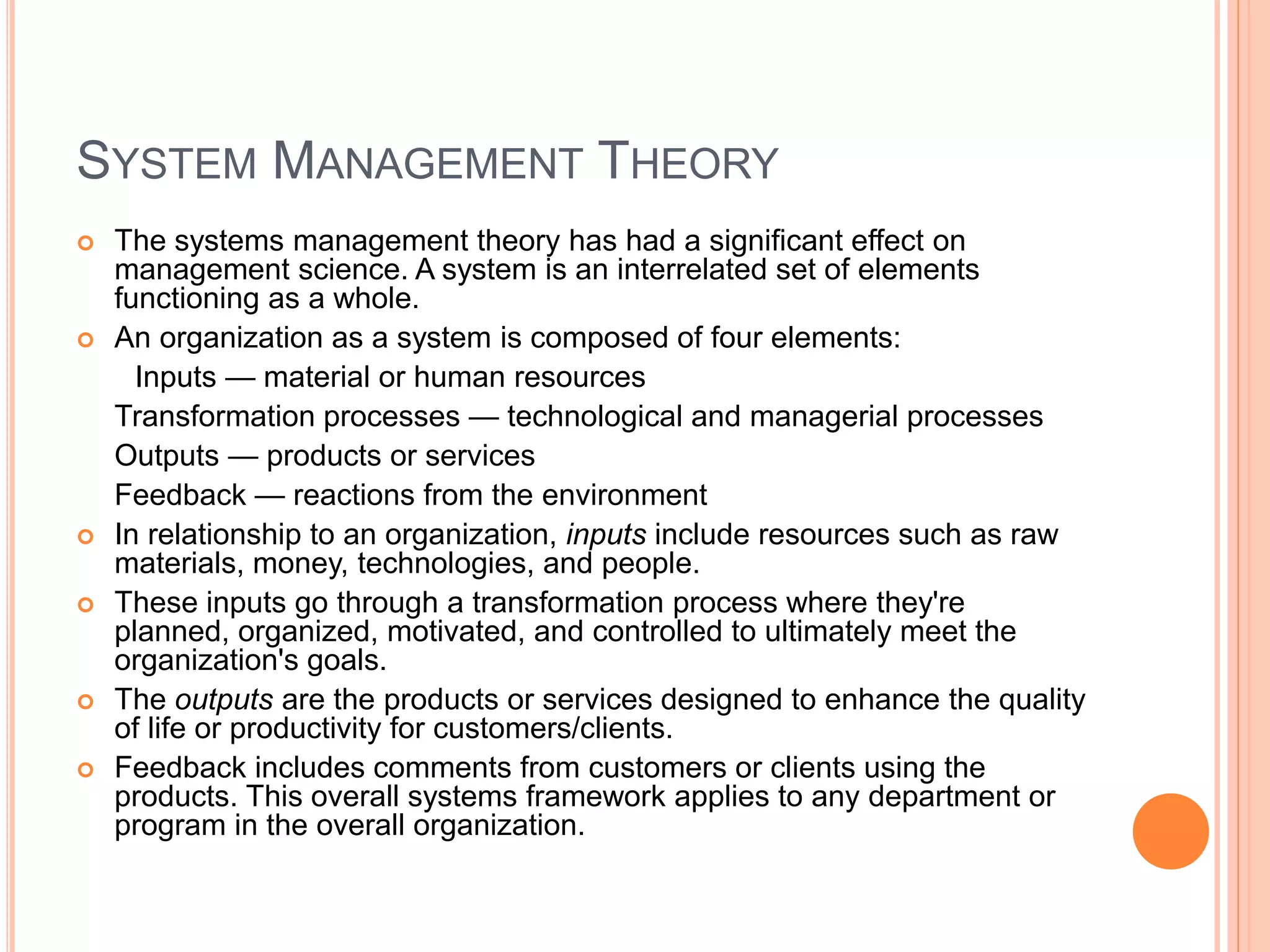 SYSTEM MANAGEMENT THEORY
 The systems management theory has had a significant effect on
management science. A system is an interrelated set of elements
functioning as a whole.
 An organization as a system is composed of four elements:
Inputs — material or human resources
Transformation processes — technological and managerial processes
Outputs — products or services
Feedback — reactions from the environment
 In relationship to an organization, inputs include resources such as raw
materials, money, technologies, and people.
 These inputs go through a transformation process where they're
planned, organized, motivated, and controlled to ultimately meet the
organization's goals.
 The outputs are the products or services designed to enhance the quality
of life or productivity for customers/clients.
 Feedback includes comments from customers or clients using the
products. This overall systems framework applies to any department or
program in the overall organization.
 
