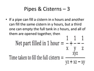 Pipes & Cisterns – 3
• If a pipe can fill a cistern in x hours and another
can fill the same cistern in y hours, but a third
one can empty the full tank in z hours, and all of
them are opened together, then
 