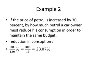 Example 2
• If the price of petrol is increased by 30
percent, by how much petrol a car owner
must reduce his consumption in order to
maintain the same budget.
• reduction in consuption :
•
30
130
% =
300
13
= 23.07%
 