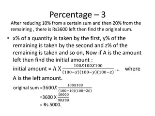 Percentage – 3
• x% of a quantity is taken by the first, y% of the
remaining is taken by the second and z% of the
remaining is taken and so on, Now if A is the amount
left then find the initial amount :
initial amount = A X
100𝑋100𝑋100
100−𝑥 100−𝑦 100−𝑧
… where
A is the left amount.
After reducing 10% from a certain sum and then 20% from the
remaining , there is Rs3600 left then find the original sum.
original sum =3600𝑋
100𝑋100
100−10 100−20
=3600 X
10000
90𝑋80
= Rs.5000.
 