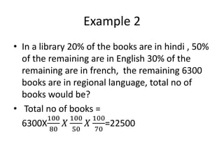 Example 2
• In a library 20% of the books are in hindi , 50%
of the remaining are in English 30% of the
remaining are in french, the remaining 6300
books are in regional language, total no of
books would be?
• Total no of books =
6300X
100
80
𝑋
100
50
𝑋
100
70
=22500
 