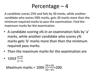 Percentage – 4
• A candidate scoring x% in an examination fails by 'a'
marks, while another candidate who scores y%
marks gets 'b' marks more than then the minimum
required pass marks.
• Then the maximum marks for the examination are
• 100𝑋
𝑎+𝑏
𝑦−𝑥
A candidate scores 25% and fails by 30 marks, while another
candidate who scores 50% marks, gets 20 marks more than the
minimum required marks to pass the examination. Find the
maximum marks for the examination.
Maximum marks = 100X
30+20
50−25
=200.
 