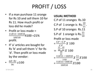 PROFIT / LOSS
• If a man purchase 11 orange
for Rs 10 and sell them 10 for
Rs 11. How much profit or
loss did he made?
• Profit or loss made =
11𝑋11−10𝑋10
10𝑋10
X100 =21%
profit.
• If 'a' articles are bought for
Rs 'b' and sell them 'c' for Rs
'd'. Then profit or loss made
by the vendor:
•
𝑎𝑑−𝑏𝑐
𝑏𝑐
𝑥100
USUAL METHOD
C.P of 11 oranges Rs.10
C.P of 1 orange is Rs.
10
11
.
S.P of 10 oranges Rs.11
S.P of 1 orange is Rs.
11
10
Profit or loss made
=
𝑆.𝑃 −𝐶.𝑃
𝐶.𝑃
𝑋 100
=
11
10
−
10
11
10
11
𝑋 100
=
11𝑋11 −10𝑋10
110
𝑋
11
10
𝑋100
=
11𝑋11−10𝑋10
10𝑋10
𝑋100
07-04-2014 18
 