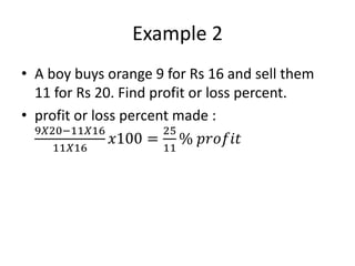 Example 2
• A boy buys orange 9 for Rs 16 and sell them
11 for Rs 20. Find profit or loss percent.
• profit or loss percent made :
9𝑋20−11𝑋16
11𝑋16
𝑥100 =
25
11
% 𝑝𝑟𝑜𝑓𝑖𝑡
 
