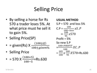 Selling Price
• By selling a horse for Rs
570 a trader loses 5%. At
what price must he sell it
to gain 5%.
• Selling Price(SP)
• = given(Rs) X
100±𝑄
100±𝑔𝑖𝑣𝑒𝑛%
• Selling Price
• = 570 X
100+5
100−5
=Rs.630
USUAL METHOD
S.P = 570 and loss 5%
C.P =
100
100−𝑙𝑜𝑠𝑠
𝑥𝑆. 𝑃
=
100
95
𝑥570
Profit = 5%
So new S.P
=
100+𝑃𝑅𝑂𝐹𝐼𝑇
100
𝑋𝐶. 𝑃
=
105
100
𝑥
100
95
𝑋570=Rs.630
07-04-2014 20
 