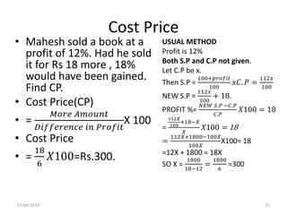 Cost Price
• Mahesh sold a book at a
profit of 12%. Had he sold
it for Rs 18 more , 18%
would have been gained.
Find CP.
• Cost Price(CP)
• =
𝑀𝑜𝑟𝑒 𝐴𝑚𝑜𝑢𝑛𝑡
𝐷𝑖𝑓𝑓𝑒𝑟𝑒𝑛𝑐𝑒 𝑖𝑛 𝑃𝑟𝑜𝑓𝑖𝑡
X 100
• Cost Price
• =
18
6
𝑋100=Rs.300.
USUAL METHOD
Profit is 12%
Both S.P and C.P not given.
Let C.P be x.
Then S.P =
100+𝑝𝑟𝑜𝑓𝑖𝑡
100
𝑥𝐶. 𝑃 =
112𝑥
100
NEW S.P =
112𝑥
100
+ 18.
PROFIT %=
𝑁𝐸𝑊 𝑆.𝑃 −𝐶.𝑃
𝐶.𝑃
𝑋100 = 18
=
112𝑋
100
+18−𝑋
𝑋
𝑋100 = 18
=
112𝑋+1800−100𝑋
100𝑋
X100= 18
=12X + 1800 = 18X
SO X =
1800
18−12
=
1800
6
=300
07-04-2014 21
 