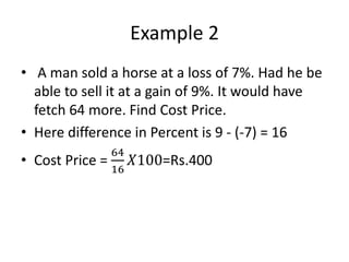 Example 2
• A man sold a horse at a loss of 7%. Had he be
able to sell it at a gain of 9%. It would have
fetch 64 more. Find Cost Price.
• Here difference in Percent is 9 - (-7) = 16
• Cost Price =
64
16
𝑋100=Rs.400
 