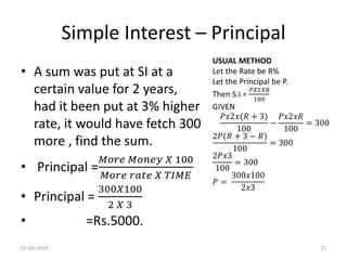 Simple Interest – Principal
• A sum was put at SI at a
certain value for 2 years,
had it been put at 3% higher
rate, it would have fetch 300
more , find the sum.
• Principal =
𝑀𝑜𝑟𝑒 𝑀𝑜𝑛𝑒𝑦 𝑋 100
𝑀𝑜𝑟𝑒 𝑟𝑎𝑡𝑒 𝑋 𝑇𝐼𝑀𝐸
• Principal =
300𝑋100
2 𝑋 3
• =Rs.5000.
USUAL METHOD
Let the Rate be R%
Let the Principal be P.
Then S.I =
𝑃𝑋2𝑋𝑅
100
GIVEN
𝑃𝑥2𝑥(𝑅 + 3)
100
−
𝑃𝑥2𝑥𝑅
100
= 300
2𝑃(𝑅 + 3 − 𝑅)
100
= 300
2𝑃𝑥3
100
= 300
𝑃 =
300𝑥100
2𝑥3
07-04-2014 27
 