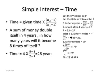 Simple Interest – Time
• Time = given time X
𝑛2−1
𝑛1−1
• A sum of money double
itself in 4 years , in how
many years will it become
8 times of itself ?
• Time = 4 X
8−1
2−1
=28 years
Let the Principal be P
Let the Rate of Interest be R
S.I after 4 years =
4𝑃𝑅
100
=
𝑃𝑅
25
Amount after 4 years = 2P
P + S.I = 2P
That is S.I after 4 years = P
𝑃𝑅
25
= P  R = 25.
S.I after n years = 7P
25𝑃𝑁
100
= 7𝑃
𝑃𝑁
4
= 7𝑃
N = 28 YEARS.
07-04-2014 28
 