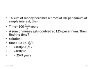 • A sum of money becomes n times at R% per annum at
simple interest, then
• Time= 100
𝑛−1
𝑅
years
• A sum of money gets doubled at 12% per annum. Then
find the time?
• solution:
• time= 100(n-1)/R
• =100(2-1)/12
• =100/12
• = 25/3 years
07-04-2014 30
 