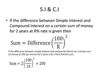 S.I & C.I
• If the difference between Simple Interest and
Compound Interest on a certain sum of money
for 2 years at R% rate is given then
If the difference between simple interest and compound interest on a certain sum
of money at 10% per annum for 2 years is Rs 2 then find the sum.
 