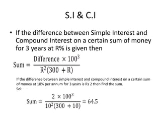 S.I & C.I
• If the difference between Simple Interest and
Compound Interest on a certain sum of money
for 3 years at R% is given then
If the difference between simple interest and compound interest on a certain sum
of money at 10% per annum for 3 years is Rs 2 then find the sum.
Sol:
 