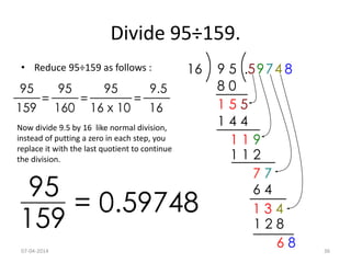 Divide 95÷159.
• Reduce 95÷159 as follows :
Now divide 9.5 by 16 like normal division,
instead of putting a zero in each step, you
replace it with the last quotient to continue
the division.
07-04-2014 36
 
