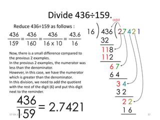 Divide 436÷159.
Reduce 436÷159 as follows :
Now, there is a small difference compared to
the previous 2 examples.
In the previous 2 examples, the numerator was
less than the denominator.
However, in this case, we have the numerator
which is greater than the denominator.
In this division, we need to add the quotient
with the rest of the digit (6) and put this digit
next to the reminder.
07-04-2014 37
 