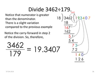 Divide 3462÷179.
Notice that numerator is greater
than the denominator.
There is a slight variation
compared to the previous example
Notice the carry-forward in step 2
of the division. So, therefore,
07-04-2014 38
 