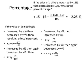 Percentage
• increased by x % then
decreased by y % then
resulting effect in percent
• +x – y –
𝑥𝑦
100
• Increased by x% then again
increased by y% then
• +x+y+
𝑥𝑦
100
• Decreased by x% then
increased by y%
• –x+y –
𝑥𝑦
100
• Decreased by x% then again
decreased by y%
• – x – y +
𝑥𝑦
100
If the value of something is
If the price of a shirt is increased by 15%
than decreased by 15%. What is the
percent change?
+ 15 - 15 +
+15 −15
100
= - 2.25 %
 