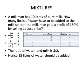 MIXTURES
• A milkman has 10 litres of pure milk. How
many litres of water have to be added to the
milk so that the milk man gets a profit of 150%
by selling at cost price?
•
150
100
=
3
2
.
•
1
1+
3
2
=
2
5
.
• The ratio of water and milk is 3:2.
• Hence 15 litres of water should be added.
First type Mean Price Second type
0 2
5
1
3
5
2
5
 