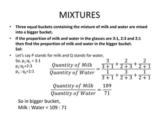 MIXTURES
• Three equal buckets containing the mixture of milk and water are mixed
into a bigger bucket.
• If the proportion of milk and water in the glasses are 3:1, 2:3 and 2:1
then find the proportion of milk and water in the bigger bucket.
Sol:
• Let’s say P stands for milk and Q stands for water,
So, p1:q1 = 3:1
p2:q2=2:3
p3 : q3=2:1
So in bigger bucket,
Milk : Water = 109 : 71
𝑄𝑢𝑎𝑛𝑡𝑖𝑡𝑦 𝑜𝑓 𝑀𝑖𝑙𝑘
𝑄𝑢𝑎𝑛𝑡𝑖𝑡𝑦 𝑜𝑓 𝑊𝑎𝑡𝑒𝑟
=
3
3 + 1
+
2
2 + 3
+
2
2 + 1
1
3 + 1
+
3
2 + 3
+
1
2 + 1
𝑄𝑢𝑎𝑛𝑡𝑖𝑡𝑦 𝑜𝑓 𝑀𝑖𝑙𝑘
𝑄𝑢𝑎𝑛𝑡𝑖𝑡𝑦 𝑜𝑓 𝑊𝑎𝑡𝑒𝑟
=
109
71
 