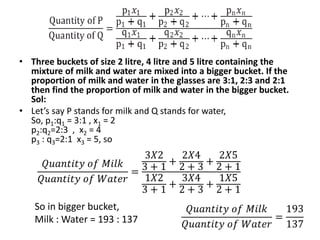 • Three buckets of size 2 litre, 4 litre and 5 litre containing the
mixture of milk and water are mixed into a bigger bucket. If the
proportion of milk and water in the glasses are 3:1, 2:3 and 2:1
then find the proportion of milk and water in the bigger bucket.
Sol:
• Let’s say P stands for milk and Q stands for water,
So, p1:q1 = 3:1 , x1 = 2
p2:q2=2:3 , x2 = 4
p3 : q3=2:1 x3 = 5, so
So in bigger bucket,
Milk : Water = 193 : 137
𝑄𝑢𝑎𝑛𝑡𝑖𝑡𝑦 𝑜𝑓 𝑀𝑖𝑙𝑘
𝑄𝑢𝑎𝑛𝑡𝑖𝑡𝑦 𝑜𝑓 𝑊𝑎𝑡𝑒𝑟
=
3𝑋2
3 + 1
+
2𝑋4
2 + 3
+
2𝑋5
2 + 1
1𝑋2
3 + 1
+
3𝑋4
2 + 3
+
1𝑋5
2 + 1
𝑄𝑢𝑎𝑛𝑡𝑖𝑡𝑦 𝑜𝑓 𝑀𝑖𝑙𝑘
𝑄𝑢𝑎𝑛𝑡𝑖𝑡𝑦 𝑜𝑓 𝑊𝑎𝑡𝑒𝑟
=
193
137
 