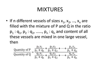 MIXTURES
• If n different vessels of sizes x1, x2, …, xn are
filled with the mixture of P and Q in the ratio
p1 : q1, p2 : q2, ……, pn : qn and content of all
these vessels are mixed in one large vessel,
then
 