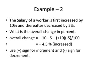 Example – 2
• The Salary of a worker is first increased by
10% and thereafter decreased by 5%.
• What is the overall change in percent.
• overall change = + 10 - 5 + (+10)(-5)/100
• = + 4.5 % (increased)
• use (+) sign for increment and (-) sign for
decrement.
 