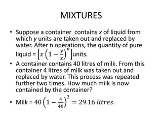 MIXTURES
• Suppose a container contains x of liquid from
which y units are taken out and replaced by
water. After n operations, the quantity of pure
liquid = 𝑥 1 −
𝑦
𝑥
𝑛
units.
• A container contains 40 litres of milk. From this
container 4 litres of milk was taken out and
replaced by water. This process was repeated
further two times. How much milk is now
contained by the container?
• Milk = 40 1 −
4
40
3
= 29.16 𝑙𝑖𝑡𝑟𝑒𝑠.
 