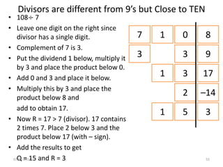 Divisors are different from 9’s but Close to TEN
• 108÷ 7
• Leave one digit on the right since
divisor has a single digit.
• Complement of 7 is 3.
• Put the dividend 1 below, multiply it
by 3 and place the product below 0.
• Add 0 and 3 and place it below.
• Multiply this by 3 and place the
product below 8 and
add to obtain 17.
• Now R = 17 > 7 (divisor). 17 contains
2 times 7. Place 2 below 3 and the
product below 17 (with – sign).
• Add the results to get
Q = 15 and R = 3
7 1 0 8
3 3 9
1 3 17
2 –14
1 5 3
07-04-2014 55
 