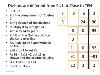 • 863 ÷7
• Put the complement of 7 below
7.
• Bring down 8 of the dividend
• multiply it by 3 to get 24
• Add 6 to 24 to get 30
• Put 0 on the Q–line and 3 on
the carry over line.
• Multiply 30 by 3 and write 90
on the RHS
• add it to 3 to get 93.
• As 93 = 7x13 +2 put 13 as
shown and the product 91 also.
• Q = 110 + 13 = 123
• R = 93 – 91 = 2
Divisors are different from 9’s but Close to TEN
7 8 6 3
3 24 90
8 0 93
3
11 0 93
+1 3 –91
12 3 2
07-04-2014 56
 
