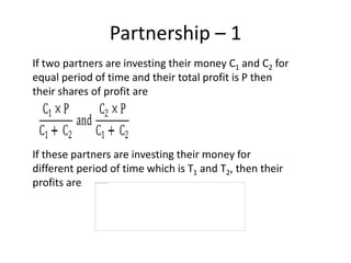 Partnership – 1
If two partners are investing their money C1 and C2 for
equal period of time and their total profit is P then
their shares of profit are
If these partners are investing their money for
different period of time which is T1 and T2, then their
profits are
 