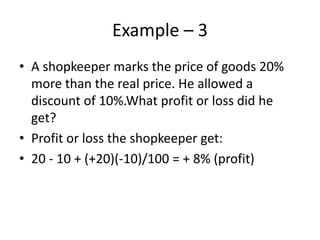 Example – 3
• A shopkeeper marks the price of goods 20%
more than the real price. He allowed a
discount of 10%.What profit or loss did he
get?
• Profit or loss the shopkeeper get:
• 20 - 10 + (+20)(-10)/100 = + 8% (profit)
 