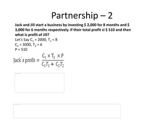 Partnership – 2
Jack and Jill start a business by investing $ 2,000 for 8 months and $
3,000 for 6 months respectively. If their total profit si $ 510 and then
what is profit of Jill?
Let’s Say C1 = 2000, T1 = 8
C2 = 3000, T2 = 6
P = 510
 