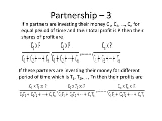 Partnership – 3
If n partners are investing their money C1, C2, …, Cn for
equal period of time and their total profit is P then their
shares of profit are
If these partners are investing their money for different
period of time which is T1, T2,… , Tn then their profits are
 