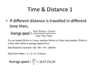Time & Distance 1
• If different distance is travelled in different
time then,
If a car travels 50 Km in 1 hour, another 40 Km in 2 hour and another 70 Km in
3 hour then what is average speed of car.
Total Distance Covered = 50 + 40 + 70 = 160 Km
Total Time Taken = 1 + 2 + 3 = 6 hours.
 