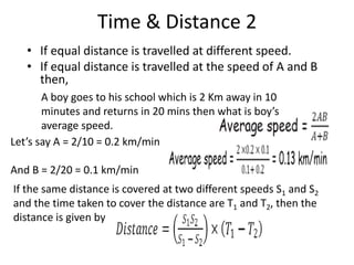 Time & Distance 2
• If equal distance is travelled at different speed.
• If equal distance is travelled at the speed of A and B
then,
A boy goes to his school which is 2 Km away in 10
minutes and returns in 20 mins then what is boy’s
average speed.
Let’s say A = 2/10 = 0.2 km/min
And B = 2/20 = 0.1 km/min
If the same distance is covered at two different speeds S1 and S2
and the time taken to cover the distance are T1 and T2, then the
distance is given by
 