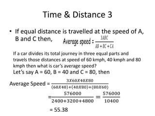 Time & Distance 3
• If equal distance is travelled at the speed of A,
B and C then,
If a car divides its total journey in three equal parts and
travels those distances at speed of 60 kmph, 40 kmph and 80
kmph then what is car’s average speed?
Let’s say A = 60, B = 40 and C = 80, then
Average Speed =
3𝑋60𝑋40𝑋80
60𝑋40 + 40𝑋80 +(80𝑋60)
=
576000
2400+3200+4800
=
576000
10400
= 55.38
 