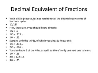 Decimal Equivalent of Fractions
• With a little practice, it's not hard to recall the decimal equivalents of
fractions up to
• 10/11!
• First, there are 3 you should know already:
• 1/2 = .5
• 1/3 = .333...
• 1/4 = .25
• Starting with the thirds, of which you already know one:
• 1/3 = .333...
• 2/3 = .666...
• You also know 2 of the 4ths, as well, so there's only one new one to learn:
• 1/4 = .25
• 2/4 = 1/2 = .5
• 3/4 = .75
 