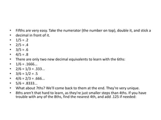 • Fifths are very easy. Take the numerator (the number on top), double it, and stick a
• decimal in front of it.
• 1/5 = .2
• 2/5 = .4
• 3/5 = .6
• 4/5 = .8
• There are only two new decimal equivalents to learn with the 6ths:
• 1/6 = .1666...
• 2/6 = 1/3 = .333...
• 3/6 = 1/2 = .5
• 4/6 = 2/3 = .666...
• 5/6 = .8333...
• What about 7ths? We'll come back to them at the end. They're very unique.
• 8ths aren't that hard to learn, as they're just smaller steps than 4ths. If you have
trouble with any of the 8ths, find the nearest 4th, and add .125 if needed:
 