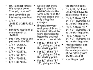• Oh, I almost forgot!
We haven't done
7ths yet, have we?
• One-seventh is an
interesting number:
• 1/7 =
.1428571428571428
57...
• For now, just think of
one-seventh as:
.142857
• See if you notice any
pattern in the 7ths:
• 1/7 = .142857...
• 2/7 = .285714...
• 3/7 = .428571...
• 4/7 = .571428...
• 5/7 = .714285...
• 6/7 = .857142...
• Notice that the 6
digits in the 7ths
ALWAYS stay in the
same order and the
starting digit is the
only thing that
changes!
• If you know your
multiples of 14 up to
6, it isn't difficult to
work out where to
begin the decimal
number. Look at this:
• For 1/7, think "1 *
14", giving us .14 as
the starting point.
• For 2/7, think "2 *
14", giving us .28 as
the starting point.
• For 3/7, think "3 *
14", giving us .42 as
the starting point.
• For 4/14, 5/14 and
6/14, you'll have to
adjust upward by 1:
• For 4/7, think "(4 *
14) + 1", giving us .57
as the starting point.
• For 5/7, think "(5 *
14) + 1", giving us .71
as the starting point.
• For 6/7, think "(6 *
14) + 1", giving us .85
as the starting point.
• Practice these, and
you'll have the
decimal equivalents
of everything from
1/2 to 10/11 at
• your finger tips!
 