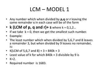 LCM – MODEL 1
• Any number which when divided by p,q or r leaving the
same remainder s in each case will be of the form
• k (LCM of p, q and r)+ s where k = 0,1,2…
• If we take k = 0, then we get the smallest such number.
• Example:
• The least number which when divided by 5,6,7 and 8 leaves
a remainder 3, but when divided by 9 leaves no remainder,
is:
• K(LCM of 5,6,7 and 8) + 3 = 840k + 3
• Least value of k for which 840k + 3 divisible by 9 is
• K=2.
• Required number is 1683.
 