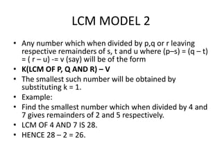 LCM MODEL 2
• Any number which when divided by p,q or r leaving
respective remainders of s, t and u where (p–s) = (q – t)
= ( r – u) -= v (say) will be of the form
• K(LCM OF P, Q AND R) – V
• The smallest such number will be obtained by
substituting k = 1.
• Example:
• Find the smallest number which when divided by 4 and
7 gives remainders of 2 and 5 respectively.
• LCM OF 4 AND 7 IS 28.
• HENCE 28 – 2 = 26.
 