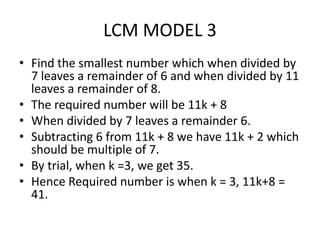 LCM MODEL 3
• Find the smallest number which when divided by
7 leaves a remainder of 6 and when divided by 11
leaves a remainder of 8.
• The required number will be 11k + 8
• When divided by 7 leaves a remainder 6.
• Subtracting 6 from 11k + 8 we have 11k + 2 which
should be multiple of 7.
• By trial, when k =3, we get 35.
• Hence Required number is when k = 3, 11k+8 =
41.
 