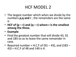 HCF MODEL 2
• The largest number which when we divide by the
numbers p,q and r , the remainders are the same
is
• HCF of (p – r) and (q – r) where r is the smallest
among the three.
• Example
• Find the greatest number that will divide 43, 91
and 183 so as to leave the same remainder in
case.
• Required number = H.C.F of (91 – 43), and (183 –
43) = H.C.F of 48 and 140 is 4.
 