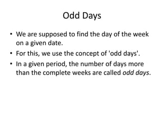 Odd Days
• We are supposed to find the day of the week
on a given date.
• For this, we use the concept of 'odd days'.
• In a given period, the number of days more
than the complete weeks are called odd days.
 