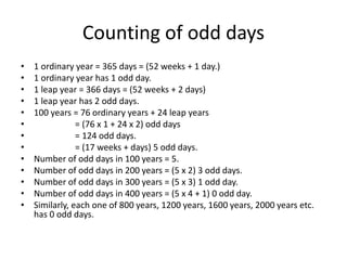Counting of odd days
• 1 ordinary year = 365 days = (52 weeks + 1 day.)
• 1 ordinary year has 1 odd day.
• 1 leap year = 366 days = (52 weeks + 2 days)
• 1 leap year has 2 odd days.
• 100 years = 76 ordinary years + 24 leap years
• = (76 x 1 + 24 x 2) odd days
• = 124 odd days.
• = (17 weeks + days) 5 odd days.
• Number of odd days in 100 years = 5.
• Number of odd days in 200 years = (5 x 2) 3 odd days.
• Number of odd days in 300 years = (5 x 3) 1 odd day.
• Number of odd days in 400 years = (5 x 4 + 1) 0 odd day.
• Similarly, each one of 800 years, 1200 years, 1600 years, 2000 years etc.
has 0 odd days.
 