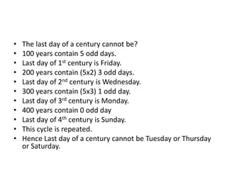 • The last day of a century cannot be?
• 100 years contain 5 odd days.
• Last day of 1st century is Friday.
• 200 years contain (5x2) 3 odd days.
• Last day of 2nd century is Wednesday.
• 300 years contain (5x3) 1 odd day.
• Last day of 3rd century is Monday.
• 400 years contain 0 odd day
• Last day of 4th century is Sunday.
• This cycle is repeated.
• Hence Last day of a century cannot be Tuesday or Thursday
or Saturday.
 