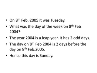• On 8th Feb, 2005 it was Tuesday.
• What was the day of the week on 8th Feb
2004?
• The year 2004 is a leap year. It has 2 odd days.
• The day on 8th Feb 2004 is 2 days before the
day on 8th Feb.2005.
• Hence this day is Sunday.
 